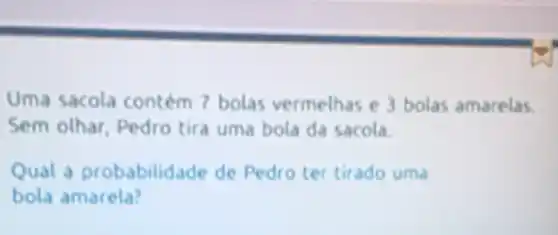 Uma sacola contem 7 bolas vermelhas e 3 bolas amarelas.
Sem olhar Pedro tira uma bola da sacola.
Qual a probabilid.de de Pedro ter tirado uma
bola amarela?