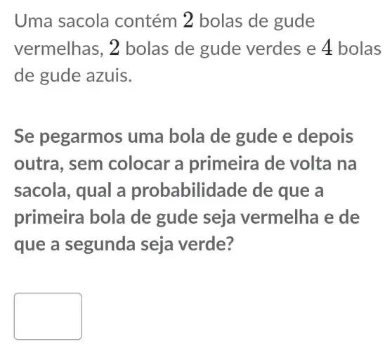 Uma sacola contém 2 bolas de gude
vermelha s, 2 bolas de gude verdes e 4 bolas
de gude azuis.
Se peg armos uma bola de gude e depois
outra, sem colocar a primeira de volta na
sacola , qual a probabilidade de que a
primeira bola de gude elha e de
que a se gunda e?
square