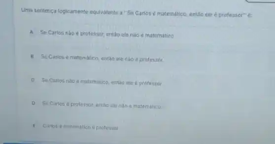 Uma sentença logicamente equivalente a "Se Carlosé matemático então ele é professor"é:
A Se Carlos nào é professor, então ele não é matemático.
B
Se Carlos é matemático então ele nào é professor.
C
Se Carlos nào matemático, então elee professor.
D Se Carlosé professor, então ele nào é matemático.
E
Carlos é matemático e professor.