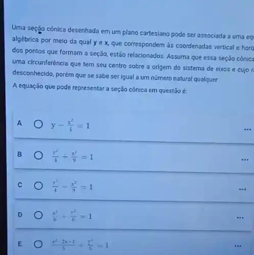 Uma seção cônica desenhada em um plano cartesiano pode ser associada a uma eq
algébrica por melo da qual yex que correspondem às coordenadas vertical e hori
dos pontos que formam a seção, estão relacionados Assuma que essa seção conica
uma circunferência que tem seu centro sobre a origem do sistema de eixos e cujor
desconhecido, porém que se sabe ser igual a um número natural qualquer.
A equação que pode representar a seção cônica em questão é:
A	y-(x^2)/(4)=1
(y^2)/(4)+(x^2)/(9)=1
(y^2)/(4)-(x^2)/(9)=1
(x^2)/(6)+(y^2)/(6)=1
(x^2-2x+1)/(5)+(y^2)/(5)=1