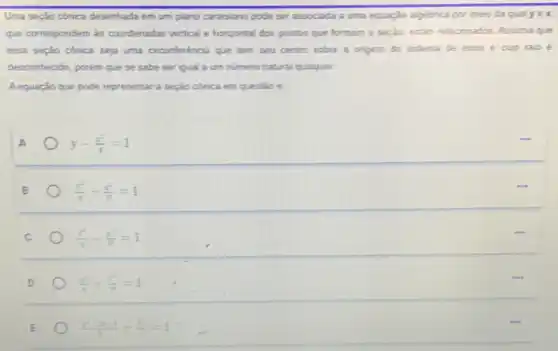 Uma seção cônica desenhada em um plano cartesiano pode ser associada a uma equação algebrica por meio da qual yin x
que correspondem às coordenadas vertical e horizontal dos pontos que formam a seplao, estio relacionados. Assuma que
essa sepato conica seja uma circunferència que tem seu centro sobre a origem do sistema de eass e cup raio e
desconhecido, porém que se sabe ser iqual a um numero natural qualquet.
Aequação que pode representar a seção conica em questio é
y-(x^2)/(4)=1
(y^2)/(4)+(x^2)/(9)=1
(y^2)/(4)-(x^2)/(y)=1
D
(x^2-2x+1)/(5)+(x^2)/(5)=1
E