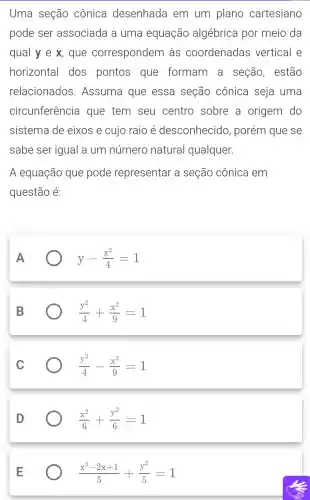 Uma seção cônica desenhada em um plano cartesiano
pode ser associada a uma equação algébrica por meio da
qual y e x,, que correspondem làs coordenadas vertical e
horizontal dos pontos que formam a seção , estão
relacionados.Assuma que essa seção cônica seja uma
circunferência que tem seu centro sobre a origem do
sistema de eixos e cujo raio é desconhecid , porém que se
sabe ser igual a um número natural qualquer.
A equação que pode representar a seção cônica em
questão é:
A
y-(x^2)/(4)=1
B
(y^2)/(4)+(x^2)/(9)=1
C
(y^2)/(4)-(x^2)/(9)=1
D
(x^2)/(6)+(y^2)/(6)=1
(x^2-2x+1)/(5)+(y^2)/(5)=1