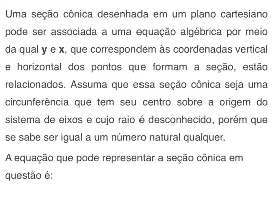 Uma seção cônica desenhada em um plano cartesiano
pode ser associada a uma equação algébrica por meio
da qual y e x, que correspondem às coordenadas vertical
e horizontal dos pontos que formam a seção, estão
relacionac los. Assuma que essa seção cônica seja uma
circunferên cia que tem seu centro sobre a origem do
sistema de eixos e cujo raio é desconhec ido, porém que
se sabe ser igual a um número natural qualquer.
A equação que pode representar ' a seção cônica em
questão é: