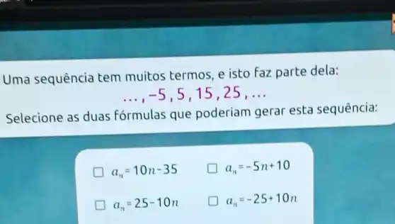 Uma sequência tem muitos termos, e isto faz parte dela:
__ -5 , 5,15,25, __
Selecione as duas f
formulas que poderiam gerar esta sequência:
a_(n)=10n-35
a_(n)=-5n+10
a_(n)=25-10n
a_(n)=-25+10n