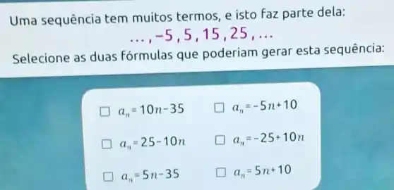 Uma sequência tem muitos termos, e isto faz parte dela:
__ -5 , 5,15,25, __
Selecione as duas F
fórmulas que poderiam gerar esta sequência:
a_(n)=10n-35
a_(n)=-5n+10
a_(n)=25-10n
a_(n)=-25+10n
a_(n)=5n-35
a_(n)=5n+10