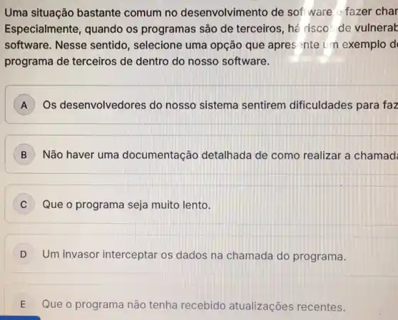 Uma situação bastante comum no desenvolvime ento de sof ware fazer char
Especialmente , quando os programas são de terceiros, hé riscos de vulnerak
software. Nesse sentido, selecione uma opção que apres nte un exemplo d
programa de terceiros de dentro do nosso software.
A Os desenvolvedores do nosso sistema sentirem dificuldades para faz
B Não haver uma documentação detalhada de como realizar a chamad
C Que o programa seja muito lento.
D Um invasor interceptar os dados na chamada do programa.
E Que o programa não tenha recebido atualizações recentes.