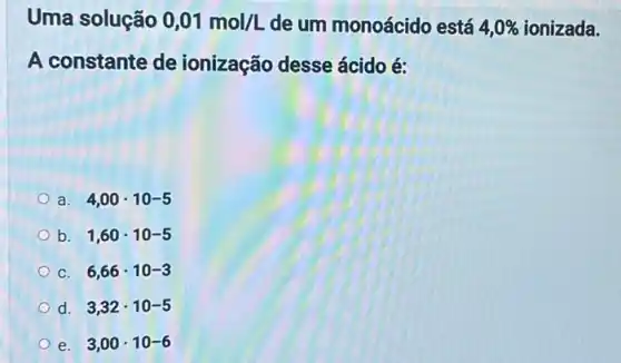 Uma solução 0,01mol/L de um monoácido está 4,0%  ionizada.
A constante de ionização desse ácido é:
a. 4,00cdot 10-5
b. 1,60cdot 10-5
C. 6,66cdot 10-3
d. 3,32cdot 10-5
e. 3,00cdot 10-6