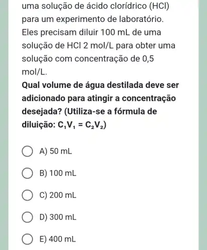 uma solução de ácido clorídrico (HCl)
para um experimento de laboratório.
Eles precisam I diluir 100 mL de uma
solução de HCl 2mol/L para obter uma
solução com concentração de 0,5
mol/L
Qual volume de água destilada deve ser
adicionado para atingir a concentração
desejada?? (Utiliza-se a fórmula de
diluição: C_(1)V_(1)=C_(2)V_(2)
A) 50 mL
B) 100 mL
C) 200 mL
D) 300 mL
E) 400 mL