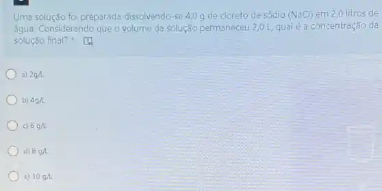 Uma solução foi preparada dissolvendo-se 4,0 g de cloreto de sódio (NaCl) em 2 ,0 litros de
água. Considerando que o volume da solução permaneceu 2,0 L qual é a concentração da
solução final?
a) 2g/L
b) 4gh
c) 6g/L
d) 8g/L
e) 10g/L