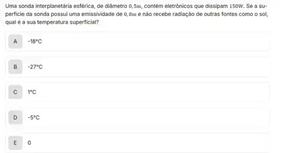 Uma sonda interplanetária esférica, de diâmetro 0 ,5m, contém eletrônicos que dissipam 150W. Se a su-
perficie da sonda possui uma emissividade de 0 ,8m e não recebe radiação de outras fontes como o sol,
qual é a sua temperatura superficial?
A . -18^circ C
B -27^circ C
C 1^circ C
D -5^circ C
E o