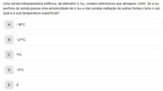 Uma sonda interplanetária esférica, de diâmetro 05m, contém eletrônicos que dissipam 150W. Se a su-
perficie da sonda possui uma emissividade de 0 ,8m e não recebe radiação de outras fontes como o sol,
qual é a sua temperatura superficial?
A -18^circ C
B -27^circ C
1^circ C
D -5^circ C
E o