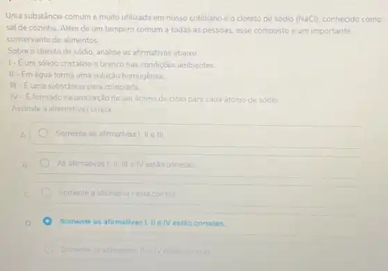 Uma substância comume multo utilizada em nosso cotidiano éo cloreto de sódio (NaCl) conhecido como
sal de cozinha. Além de um tempero comum a todas as pessoas esse composto é um importante
conservante de alimentos.
Sobre o cloreto de sódio, analise as afirmativas abaixo.
1- Eum sólido cristalino e branco nas condições ambientes.
II-Emágua forma uma solução homogênea.
III-Euma substância pura composta.
IV-Eformado na proporção de um átomo de cloro para cada átomo de sódio
Assinale a alternativa correta
Somente as afirmativas II.III III
As afirmativas I,II, III e IV estão corretas
Somente a afimativa Lesta correta
Somente as afirmativas I, II IV estão corretas.
Somente as afirmativas	corretas.