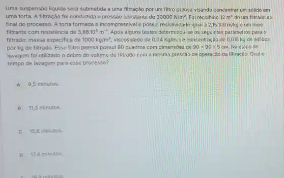 Uma suspensão liquida será submetida a uma filtração por um filtro prensa visando concentrar um solido em
uma torta. A filtração foi conduzida a pressão constante de 30000N/m^2 Foi recolhido 12m^3 de um filtrado ao
final do processo . A torta formada é incompressivel e possui resistividade igual a 2,15.109m/kg e um meio
filtrante com resistência de 3,88cdot 10^9m^-1 Após alguns testes determinou-se os seguintes parâmetros para o
filtrado: massa especifica de 1000kg/m^3 viscosidade de 0,04Kg/m. s e.concentração de 0 ,015 kg de sólidos
por kg de filtrado . Esse filtro prensa possui 80 quadros com dimensoes de 90times 90times 5cm Na etapa de
lavagem foi utilizado o dobro do volume de filtrado com a mesma pressão de operação da filtração Qual o
tempo de lavagem para esse processo?
A 9,5 minutos.
B 11,3 minutos.
15,6 minutos.
D 17,4 minutos.
198 minutos.