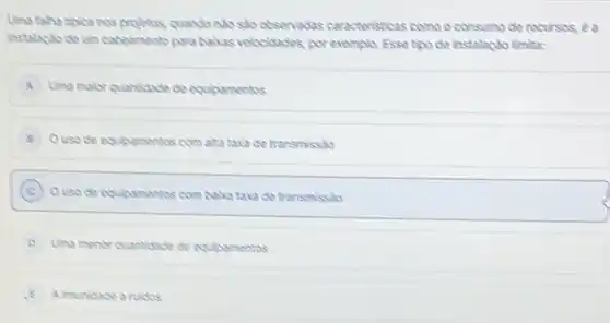 Uma taina tiplca nos projetos, quando nalo sho observadas caracteristicas como o consumo de recursos, éa instalaclo de um cabeamento para baikas velocidades, por exempla. Esse tipo de instalaçlo limita:
A. Uma maior quantidade de equipamentos
8. O uso de equipamentos com alta taxa de transmisslo
(C) O uso de equipamentos com baha taxa de transmissio
D Uma menor quantidade de equipamentos
E A imunioade a ruidos