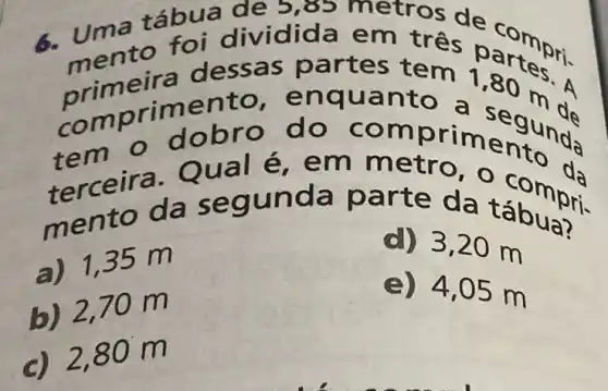 uma táb etros de c
em três parte S. "mento artes te
meira 1,80 m
comp rimen a seg unda
tem o dobr prime to da
terc eira. Q 0,0 co mpri
a) 1,35 m
d) 3,20 m
b) 2,70 m
e) 4,05 m
c) 2,80 m