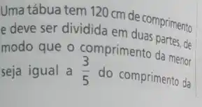 Uma tábua tem 120 cm de comprimento
e deve ser dividida em duas partes, de
modo que o comprimento da menor
seja igual a (3)/(5)
do comprimento da