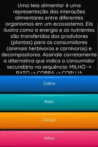 Uma teia alimentar é uma
representação das interações
alimentares ; entre diferentes
organismo is em um ecossisten a. Ela
ilustra como a energia e os nutrientes
são transferido s dos produtores
(plantas)para os consumidores
(animais herbívoros e carnívoros) e
decompositores . Assinale corretamente
a alternative a que indica o consumidor
secundário na sequência : MILHO ->
BATO->C ORBA -> CORTITA
Cobra
Rato
Coruja.
Milho