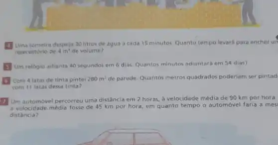 Uma torneira despeja 30 litros de agua a cada 15 minutos. Quanto tempo levará para encher ur
reservatório de 4m^3 de volume?
Um relógio adianta 40 segundos em 6 dias Quantos minutos adiantaré em 54 dias?
Com 4 latas de tinta pintei 280m^2 de parede. Quantos metros quadrados poderlam ser pintad
com 11 latas dessa tinta?
Um automóvel percorreu uma distância em 2 horas à velocidade média de 90 km por hora.
a velocidade média fosse de 45 km por hora, em quanto tempo o automóvel faria a mes
distância?