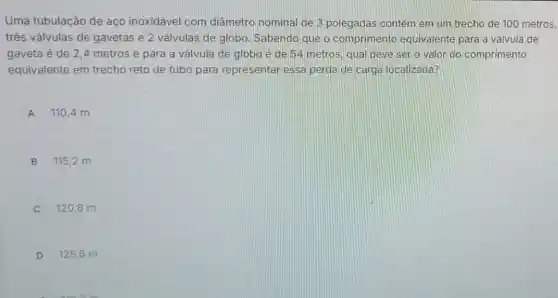 Uma tubulação de aço inoxidável com diâmetro nominal de 3 polegadas contém em um trecho de 100 metros,
três válvulas de gavetas e 2 válvulas de globo Sabendo que o comprimento equivalente para a válvula de
gaveta é de 24 metros e para a válvula de globo é de 54 metros qual deve ser o valor do comprimento
equivalente em trecho reto de tubo para representar essa perda de carga localizada?
A 110,4 m
B 115,2 m
120,8 m
D 125,6 m