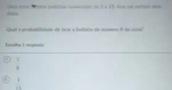 Uma uma antion bolinhas numeradas de 1 a 15. Ana val sortear uma
delas
Qual a probabilidade de tirar a bolinha de numero 9 da urna?
Escolha 1 resposta:
A
(1)/(9)
B
(1)/(15)