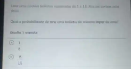 Uma urna contem bolinhas numeradas de 1 a 15. Ana vai sortear uma
delas.
Qual a probabilidade de tirar uma bolinha de numero impar da urna?
Escolha 1 resposta:
A
(1)/(8)
B
(8)/(15)