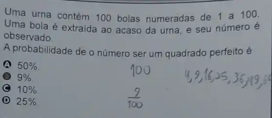 Uma urna contém 10 bolas numeradas de 1 a 100.
Uma bola é extraida ao acaso da urna e seu número e
observado.
A probabilid ade de o número ser um quadrado perfeito é
50% 
9% 
10% 
D 25%