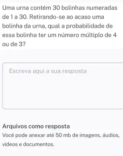 Uma urna contém 30 bolinhas numeradas
de 1 a 30 Retirando-se ao acaso uma
bolinha da urna, qual a probabilid lade de
essa bolinha ter um número múltiplo de 4
ou de 3?
Escreva aqui a sua resposta
Arquivos como resposta
Você pode anexar até 50 mb de imagens , áudios,