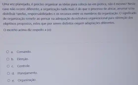 Uma vez planejado, é preciso organizar as ideias para colocá-las em prática, não é mesmo? Neste
caso não ocorre diferente, a organização nada mais é do que o processo de alocar, arrumar e/ou
distribuir tarefas responsabilidades e os recursos entre os membros da organização O significado
de organização remete ao pensar na adequação da estrutura organizacional para obtenção dos
objetivos propostos , estes que por serem distintos exigem adaptações diferentes.
excerto acima diz respeito a (o):
a. Comando.
b. Direção
c. Controle.
d. Planejamento.
e. Organização.