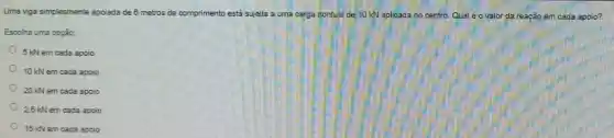 Uma viga simplesmente apoiada de 6 metros de comprimento está sujeita a uma carga pontual de lo kN aplicada no centro. Qual éovalor da reagão em cada apoio?
Escolha uma opção:
5 kNem cada apoio
10 kN em cada apoio
20 kN em cada apoio
2.5 kN em cada apoio
15 kN em cada apoio