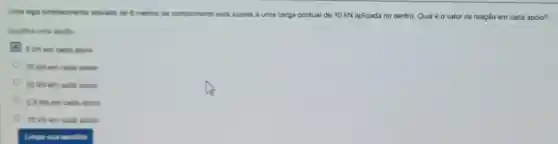 Uma viga simplesmente apoiada de 6 metros de
sujeta a uma carga pontual de 10 kN aplicada no centro. Qual é o valor da reação em cada apoio?
Esooha uma applio
5 kNem cade aporo
10 kN em cada aporo
20 kNem cada aporo
25 ioliem cada aporo
15 kNem cada aporo
Limpe sun escolha