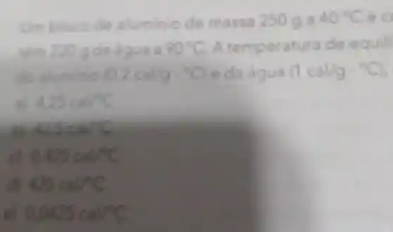 Umbloco de aluminio de massa 250 g a 40^circ C
90^circ C A temperatura de equili
do aluminio (0,2cal/gcdot ^circ C) e da água (1cal/g^circ C)
4.25cal/C
42.6cadC
0.425cal/C
425calf^circ C
0.0425cal/^circ C