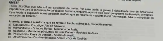 UMESP
Teoria filosófica que não crê na existência da morte. Por essa teoria, a guerra é considerada fator de fundamental
importancia para a conservaçãc da espécle humana, enquanto a paz é vista como perspectiva de destrulção undamental
é explicada numa pequena história que se resume na seguinto moral: "Ao vencido , odio ou compaixão; ao vencedor, as batatas".
A teoria, a obra e o autor a que se refere o trecho acima são, respectivamente:
a) Naturalismo-O cortigo- Aluisio Azevedo.
b) Humanitismo-Quincas Borba - Machado de Assis.
c) Realismo-Memớrias pôstumas de Brás Cubas - Machado de Assis.
d) Positivismo -Casa de pensão -Aluisio Azevedo.
c) Determinism Casade D de padre Amaro-Ecade Queirós.