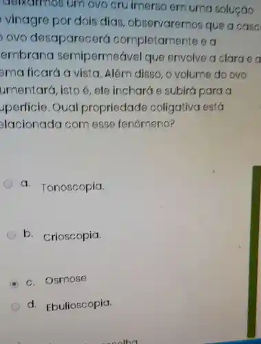 umovo cru imerso emuma soluçáo
viriagre por dois dias observarer nos que a case
your desapare cerá completarr iente e a
embrana semiperme avel que envolve a clarge a
erric ficara a vista . Além disso ovolume do ovo
umentar(, isto e,ele incharde subirá para
perficie . Oual propriedade coligativa está
elacionada comesse fenómeno?
a Tonoscopia.
b. Crioscopia.
A
c. Osmose