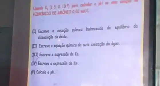 Unando K, (1,5times 10^-5) para colouler o ptil sw until solupor
HIDROXIDO DE AMONTO 0,02mol/L
(1) Excreve a equação química balanceada do equilibrio do
dissocioção do ácido.
(II) Escreve a equação química da auto ionização da 6gua.
(III) Escreve a expressio de Ka
(IV) Excreve a expressão de Kon.
(i) Calcule o pH.