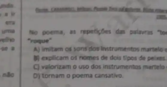 undo
era
uma
relho
-se a
nào
contention
No poema, as repeticoes das palavras "to
"roque"
A) imitam os sons dos instrumentos martelo e
b) explicam os nomes de dois tipos de peixes.
C) valorizam o uso dos instrumentos martelo
D) tornam o poema cansativo.