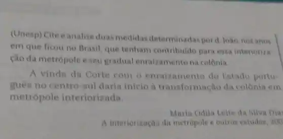 (Unesp) Cite eanalise duas medidas determinadas pord, Joao nos anos
em que ficou no Brasil, que tenham contribuido para essa interioriza
cao da metropole e seu gradual enraizamento na colonia.
A vinda da Corte com o enraizamento do Estado portu-
guês no centro-sul daria inicio a transformação da colônia em
metropole interiorizada
Maria Odila Leite da Silva Dia
A interiorização da metropole e outros estudos 200