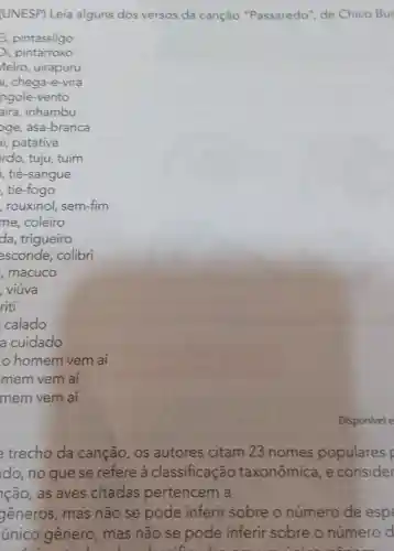 (UNESP) Leia alguns dos versos da canção "Passaredo de Chico Bu
trecho da canção, os autores citam 23 nomes populares
do, no que se refere à classificação taxonômica , e consider
cão, as aves citadas pertencem a
generos , mas não se pode inferir sobre o número de espe
único gênero , mas não se pode inferir sobre o número d