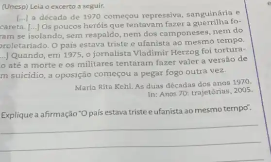 (Unesp) Leia o excerto a seguir.
careta. [...] Os poucos heróis que tentavam fazer a guerrilha fo-
()
a década de 1970 começou repressiva , sanguinária e
ram se isolando sem respaldo ,nem dos camponeses, nem do
proletariado. O país estava triste e ufanista ao mesmo tempo.
__
|Quando, em 1975, o jornalista Vladimir Herzog foi tortura-
até a morte e os militares tentaram fazer valer a versão de
m suicídio, a oposição começou a pegar fogo outra vez.
Maria Rita Kehl. As duas décadas dos anos 1970.
In: Anos 70 trajetórias, 2005.
Explique a afirmação *O país estava triste e ufanista ao mesmo tempo".
__