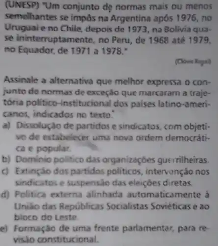 (UNESP) "Um conjunto dẹ normas mais ou menos
semelhantes se impôs na Argentina após 1976, no
Uruguai e no Chile depois de 1973, na Bolivia qua-
se ininterruptan ente, no Peru, de 1968 até 1979,
no Equador, de 197 I a 1978.
(Clovis Ropsi)
Assinale a alternativa que melhor expressa o con-
junto de normas de exceção que marcaram a traje-
tória politico -institucional dos paises latino-ameri-
canos, indicados no texto.
a) Dissolução de partidos e sindicatos com objeti-
vo de estabelecer uma nova ordem democráti-
ca e popular.
b) Dominio politico das organizaçóes guerrilheiras.
c) Extinçáo dos partidos politicos intervenção nos
sindicatos e suspensao das eleiçōes diretas.
d) Politica externa alinhada automatica mente à
Uniso das Repúblicas Socialistas Soviéticas e ao
bloco do Leste.
e) Formação de uma frente parlamentar, para re-
visão constitucional.