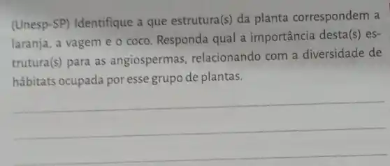 (Unesp-SP) Identifique a que estrutura (s) da planta correspondem a
laranja, a vagem e - coco. Responda qual a importância desta
(s) es-
trutura(s) para as angiospermas relacionando com a diversidade de
hábitats ocupada poresse grupo de plantas.
__