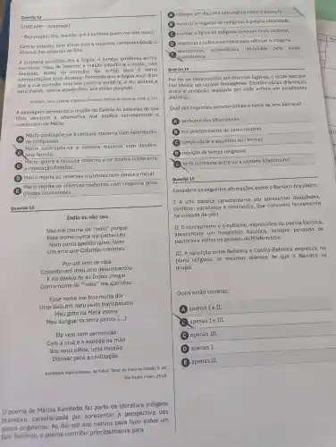 (UNICAMP - Adaptada)
- Reputação!Ora, mamāe, e é a senhora quem me fala nisso!
Camila estacou, sem atinar com a resposta compreendendo o
alcance das palavras do filho.
A surpresa paralisou-lhe a língua; 0 sangue arrefeceu-se-the
nas veias;mas,de repente, a reação sacudiu-a e então, num
desatino ferida no coração, ela achou para - Mário
admoestaçōes mais ásperas Percebeu que a língua mais dizia
que a sua vontade; mas não poderia contê-la. A dor atirava-a
para diante contra aquele filho,até então poupado.
ALMEIDA, Júlia Lopes de. A falência.Campinas: Editora da Unicamp, 2018. p.123.
A passagem apresenta a reação de Camila às palavras de seu
filho Assinale a alternativa que explica corretamente o
comentário de Mário.
Mário contrapōe-se à censura materna com sentimento
de compaixão.
Mário contrapōe-se à censura materna com desdém
pela familia.
Mário ignora a censura materna e se mostra indiferente
à reputaçã familiar.
(D) Mário rejeita as reservas maternas com censura moral.
(E) dividas acumuladas.
Mário rejeita as reservas maternas com vergonha pelas
Indio eu não sou
Não me chame de "indio''porque
Esse nome nunca me pertenceu.
Nem como apelido quero levar
Um erro que Colombo cometeu.
Por um erro de rota
Colombo em meu solo desembarcou
E no desejo de às Indias chegar
Com o nome de "indio"me apelidou.
Esse nome me traz muita dor
Uma bala em meu peito transpassou
Meu grito na Mata ecoou
Meu sangue na terra jorrou. [...]
Ele veio sem permissão
Com a cruze a espada na mão
Nos seus olhos, uma missão
Dizimar para a civilização.
KAMBEBA, Márcia Wayna. Ay Kakyri Tama: eu moro na cidade. 2. ed.
São Paulo: Pólen 2018.
0 poema de Márcia Kambeba faz parte da literatura indigena
brasileira . caracterizada por apresentar perspectiva dos
povos originários Ao dar voz aos nativos para falar sobre um
fato histórico, 0 poema contribui principalmente para
A reforçar um discurso estrangeiro sobre o passado.
(B) mostrar a negação de indigenas à própria identidade.
C ironizar a figura do indigena como um herói nacional.
(D) depreciar a cultura europeia para reforçar a indígena.
desconstruir estereótipos difundidos pela visão
eurocêntrica.
Questão 14
Por ter se desenvolvido em diversos lugares, o estilo barroco
não possui um caráter homogêneo Existem várias diferenças
entre a produção realizada por cada artista em localidades
distintas.
Qual das seguintes características é típica da arte barroca?
A nenhuma das alternativas.
B ) uso predominante de cores neutras.
C simplicidade e equilibrio nas formas
D rejeição de temas religiosos.
E
forte contraste entre luze sombra (claroscuro).
Questão 15
Considere as seguintes afirmações sobre o Barroco brasileiro:
I. A arte barroca caracteriza-se por apresentar dualidades,
conflitos , paradoxos e contrastes que convivem tensamente
na unidade da obra.
II. O conceptismo e o cultismo , expressões da poesia barroca,
apresentam um imaginário bucólico , sempre povoado de
pastoras e ninfas no período do Modernismo.
III. A oposição entre Reforma e Contra-Reforma expressa, no
plano religioso, os mesmos dilemas de que o Barroco se
ocupa.
Quais estão corretas:
A apenas I e II.
apenas I e III.
C apenas III.
D apenas I.
E apenas II.