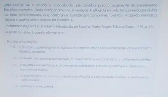 (UNICAMP/2014)- A divida 6 uma alitude que contribul para o surgimento do pensamento
flosófico moderno. Neste comportamento, a verdade atingida através da supressão provisória
de todo conhecimento. que passa a ser considerado como mera opinioo. A divida metódica
aguça o espito critico próprio da Flosofa. A
(Adaptado de Gerd A.Bornheim, Introdução ao flosolar Porto Alegre: Editora Globo 1970, p. 11.)
A portir do texto é correto alimar que:
Escolna uma opçdo:
a. Adovida o questionamento rigoroso e o esphito critico sao fundamentos do pensamento
Hosofico moderno
b. A Flosofia estabelece que opinion, connecimento e verdade soo conceltos equivalentes.
C. Adivida 6 necessora para opensomento flosofico, por ser espontónea e dipensar o
rigor metodologico.
d. Oespitocnilico umacorocteristica da Flosofa e surge quando opinioes e verdades sao
colncidentes.
e. Nenhuma esta cometa