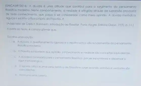 (UNICAMP/2014).A düvida é uma afilude que contribul para - surgmento do pensamento
flosófico moderno. Neste comportamento, a verdade atingida através da supressio provisorio
de todo conhecimento. que passa a ser considerado como mera opinibo. A dúvida metódica
aguça o espillo crillco próprio da Flosofia. A
(Adaptodo de Gerd A Barnheim, introdução go Rosolor Porto Alegre: Editora Globo 1970 p. 11.
A partir do texto.correto alimar que:
Escolha uma opçdo:
questionamento rigoroso e o espillo crillco sao fundamentos do pensamento
flosofico moderno
b. Aflosofa estabelece que opinido. conhecimento e verdode sdo concellos equividenter.
c. Aduvida 6 necessoria para o pensamento flosofico. por ser expontanea e dipensar o
rigor metodologico
d. Oesoitito critico e uma caracteristica da Flosofla e surge quando opinides e verdades soo
coincidentes
e. Nenhuma esta cometo