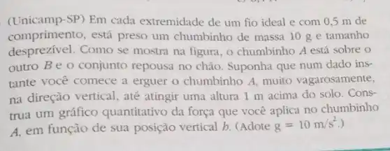 (Unicamp-SP) Em cada extremidade de um fio ideal e com 0,5 m de
comprimento, está preso um chumbinho de massa 10 g e tamanho
desprezivel. Como se mostra na figura, o chumbinho A está sobre o
outro Be o conjunto repousa no chào. Suponha que num dado ins-
tante você comece a erguer o chumbinho A muito vagarosamente,
na direção vertical, até atingir uma altura 1 m acima do solo . Cons-
trua um gráfico quantitativo da força que você aplica no chumbinho
A, em função de sua posição vertical b (Adote
g=10m/s^2