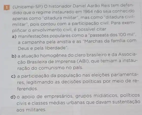 (Unicamp-SP) O historiador Daniel Aarão Reis tem defen-
dido que o regime instaurado em 1964 não seja conhecido
apenas como "ditadura militar ", mas como "ditadura civil-
militar", pois contou com a participação civil Para exem-
plificar o envolvimer to civil, é possivel citar
a) manifestações populares como a "passeata dos 100 mil",
a campanha pela anistia e as "Marchas da familia com
Deus e pela liberdade".
b) a atuação homogênea do clero brasileiro e da Associa-
cão Brasileira de Imprensa (ABI)que temiam a instau-
ração do comunismo no país.
c) a participação da população nas eleições parlamenta-
res, legitimando as decisōes políticas por meio de re-
ferendos.
d) o apoio de empresários , grupos midiáticos políticos
civis e classes médias urbanas que davam sustentação