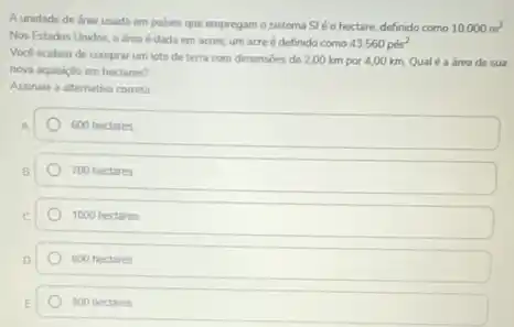 A unidade de drea usada em palses que empregam o sistema SI é o hectare, definido como 10.000m^2
Nos Estados Unidos, a drea é dada em acres, um acreé definido como 43.560pis^2
Vock acabou de comprar um lote de terra com dimensides de 2,00 km por 4,00 km. Qualé 3 área de sua
nova aquisido em hectares?
Assinale a alternativa correta
600 hectares
700 hectares
1000 hectares
800 hectares
900 hectares