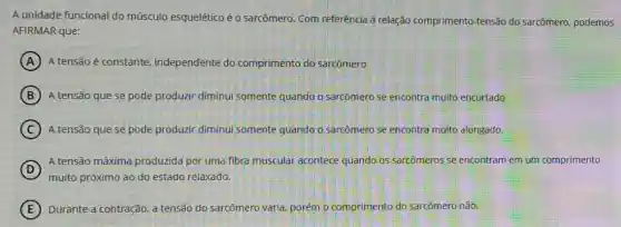 A unidade funcional do músculo esquelético éo sarcômero. Com referência à relação comprimento -tensão do sarcômero.podemos
AFIRMAR que:
A A tensão é constante independente do comprimento do sarcômero.
B A tensão que se pode produzir diminui somente quando o sarcômero se encontra muito encurtado
C A tensão que se pode produzir diminui somente quando o sarcômero se encontra muito alongado.
D
muito próximo ao.do estado relaxado.
A tensão máxima produzida por uma fibra muscular acontece quando'os sarcômeros se encontram em um comprimento
E Durante a contração. a tensão do sarcômero varia, porém o comprimento do sarcômero não.