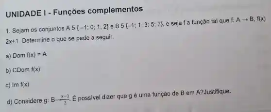 UNIDADE I - Funções complementos
1. Sejam os conjuntos A5 -1;0;1;2  e B 5 -1;1;3;5;7 
, e seja f a função tal que
f:Aarrow B,f(x)
2x+1
. Determine o que se pede a seguir.
a) Dom f(x)=A
b) CDom f(x)
c) Im f(x)
d) Considere g:Barrow (x-1)/(2)
É possivel dizer que g é uma função de B em A?Justifique.