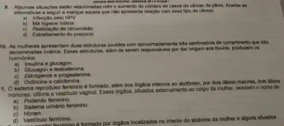 UNIDADE MAIS INTEORAL MENMOUE DE LA HOOUE I
9. Algumas situaçoes estão relacionadas com o aumento do numero de casos de câncer de pênis. Analise as
alternativas a seguir e marque aquela que não apresenta relação com osse tipo de câncer.
a) Infecção pelo HPV
b) Ma higiene intima
c) Realização de circuncisão
d) Estreitamento do prepucio
10. As mulheres apresentam duas estruturas ovoides com adamente três centimetros de comprimento que são
denominadas ovarios. Essas estruturas, além de serem responsáveis por dar origem aos ovulos, produzem os
hormônios:
a)Insulina e glucagon.
b) Glucagon e testosterona.
c) Estrógenos e progesterona.
d)Ocitocina e calcitonina.
1. O sistema reprodutor feminino ô formado, além dos orgâos internos ao abdômen, por dois lábios maiores, dois labios
menoros, clitoris e vostibulo vaginal. Esses orgaos, situados externamente ao corpo da mulher recobom o nome do:
a)Pudendo feminino.
b) Sistema urinário feminino
c) Himen.
d) Vest senital feminino 6 formado por orgaos localizados no interior do abdome da mulher e alguns situados
d)Vestibulo feminino.