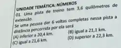 UNIDADE TEMATICA: NUMEROS
OI. Uma pista de treino tem 3,6 quildmetros de
extensão.
Se uma pessoa der 6 voltas completas nessa pista a
distância percorrida por ela será
(A) inferior a 20,4 km.
(B) igual a 21,1 km.
(C) igual a 21,6 km.
(D) superior a 223 km.